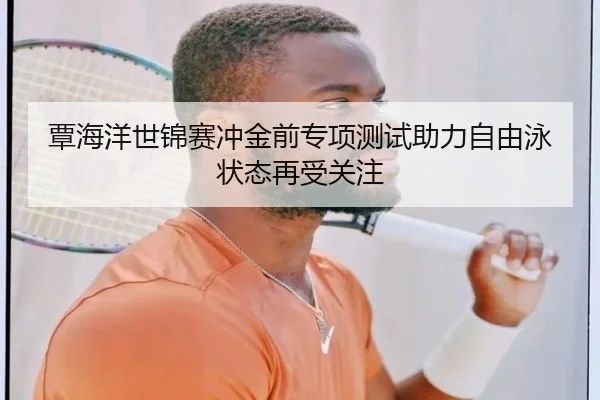 覃海洋世锦赛冲金前专项测试助力自由泳状态再受关注